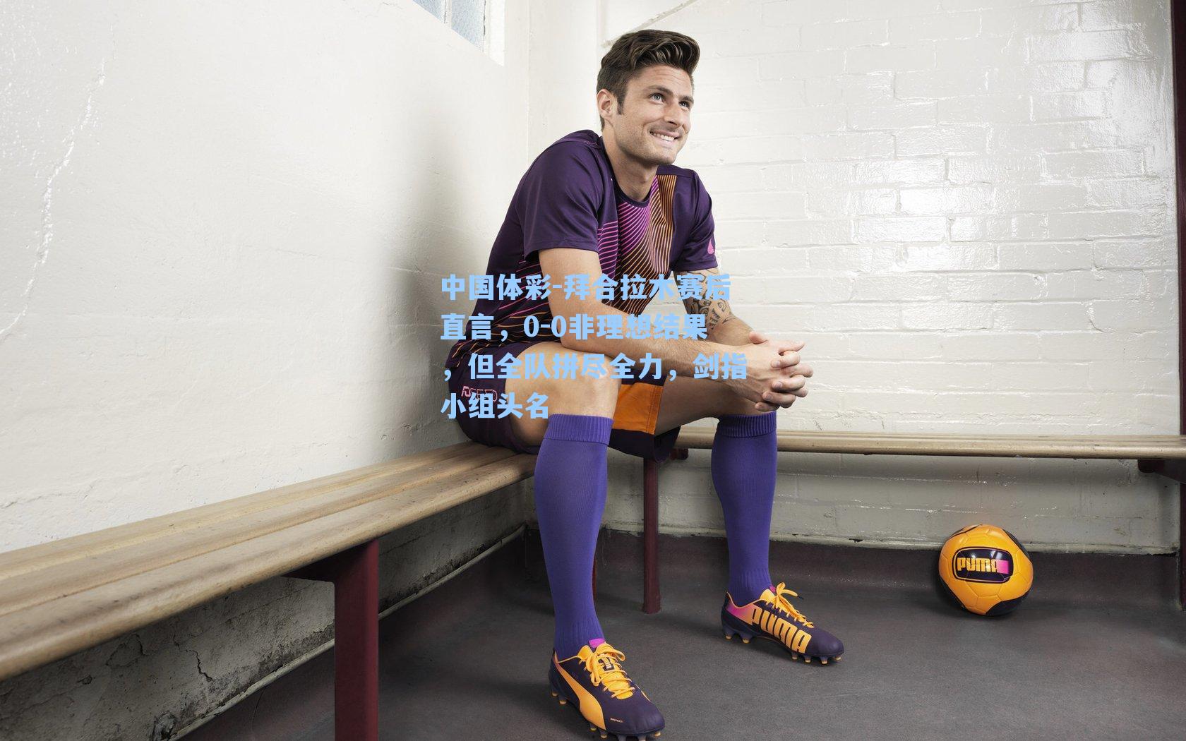 拜合拉木赛后直言，0-0非理想结果，但全队拼尽全力，剑指小组头名